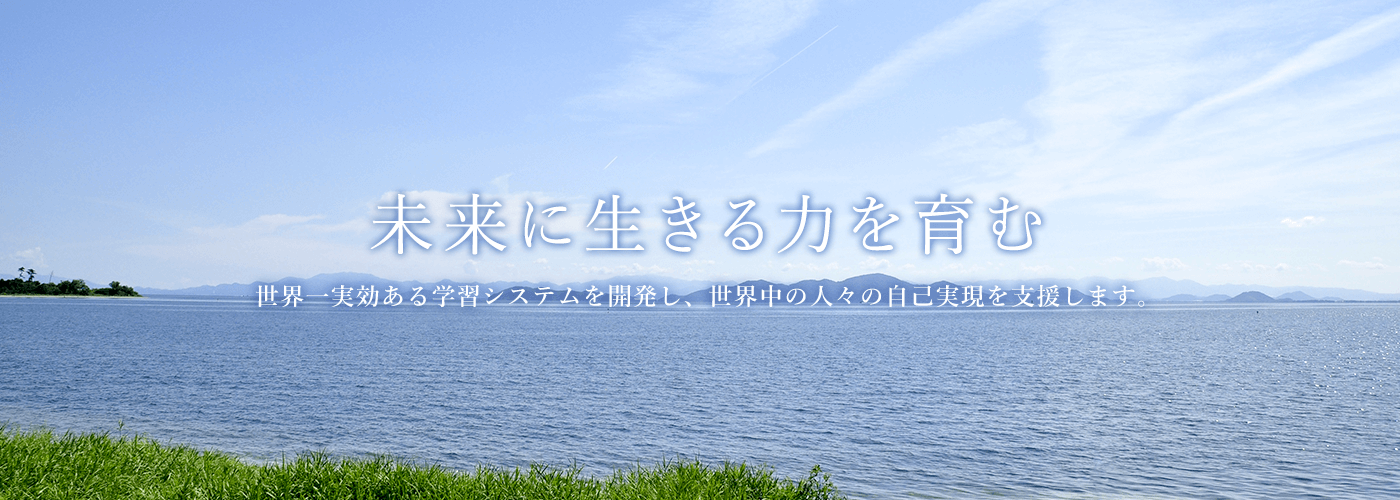 未来に生きる力を育む　世界一実効ある学習システムを開発し、世界中の人々の自己実現を支援します。