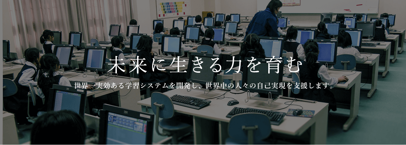 未来に生きる力を育む　世界一実効ある学習システムを開発し、世界中の人々の自己実現を支援します。